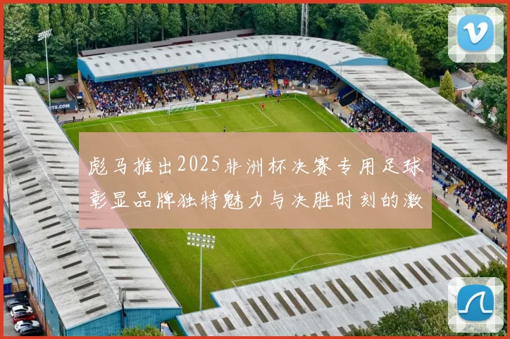 彪马推出2025非洲杯决赛专用足球彰显品牌独特魅力与决胜时刻的激情