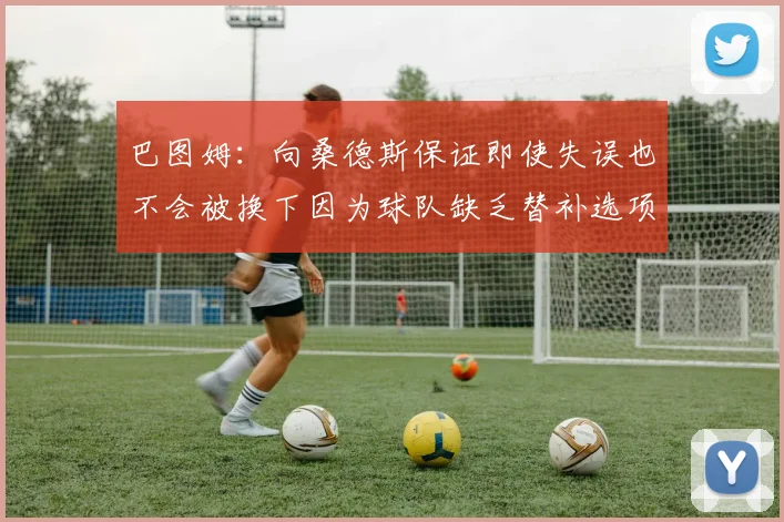 巴图姆：向桑德斯保证即使失误也不会被换下因为球队缺乏替补选项