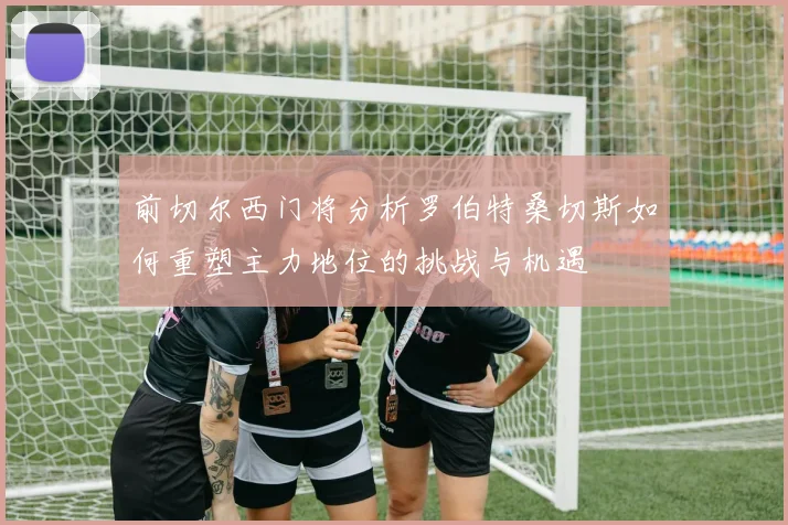 前切尔西门将分析罗伯特桑切斯如何重塑主力地位的挑战与机遇