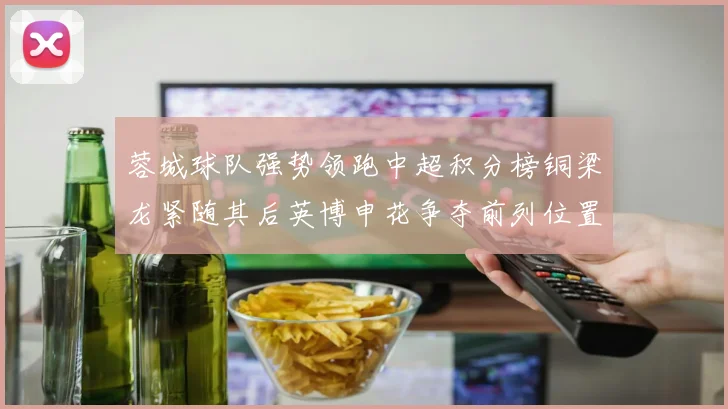 蓉城球队强势领跑中超积分榜铜梁龙紧随其后英博申花争夺前列位置