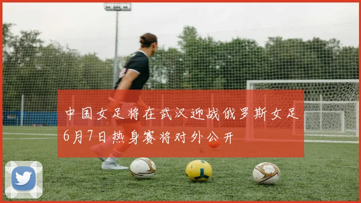 中国女足将在武汉迎战俄罗斯女足6月7日热身赛将对外公开
