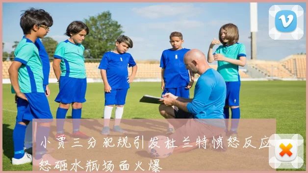 小贾三分犯规引发杜兰特愤怒反应怒砸水瓶场面火爆
