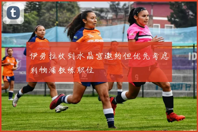 伊劳拉收到水晶宫邀约但优先考虑利物浦教练职位
