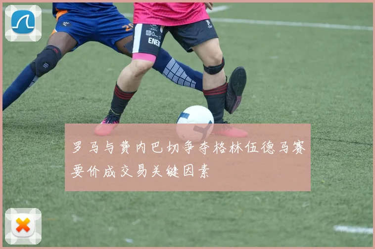 罗马与费内巴切争夺格林伍德马赛要价成交易关键因素
