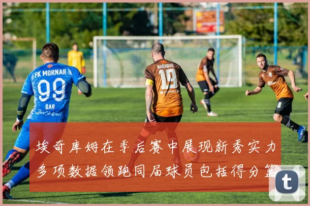 埃奇库姆在季后赛中展现新秀实力多项数据领跑同届球员包括得分篮板助攻抢断三分