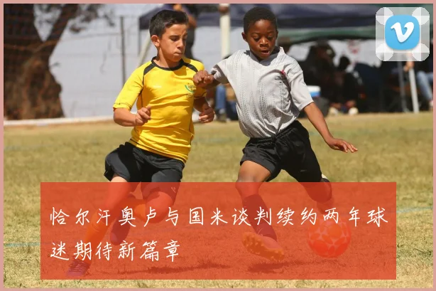 恰尔汗奥卢与国米谈判续约两年球迷期待新篇章