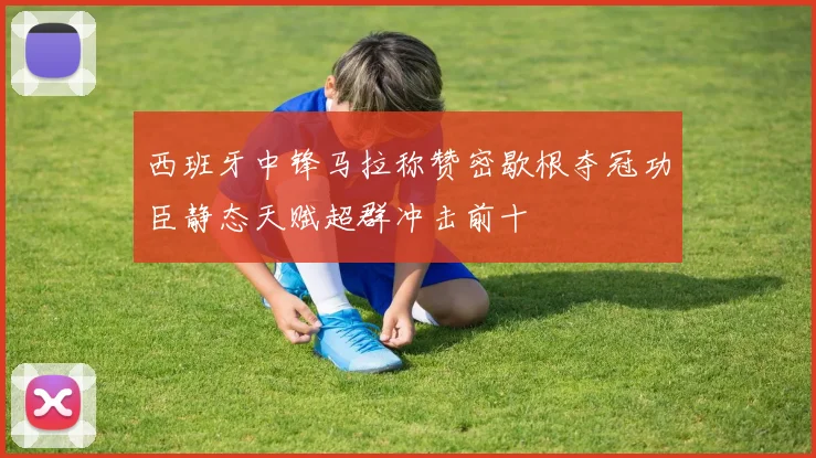 西班牙中锋马拉称赞密歇根夺冠功臣静态天赋超群冲击前十
