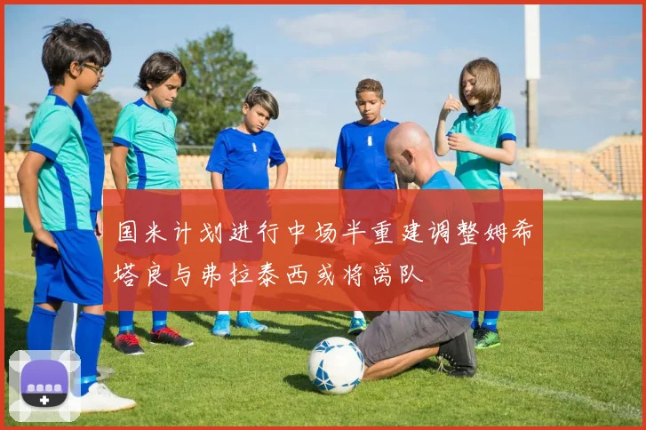 国米计划进行中场半重建调整姆希塔良与弗拉泰西或将离队