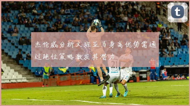杰伦威分析文班亚马身高优势需通过跑位策略激发其潜力
