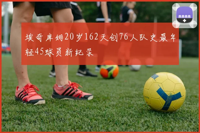 埃奇库姆20岁162天创76人队史最年轻45球员新纪录