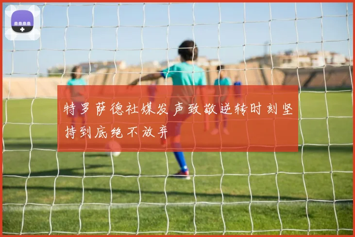 特罗萨德社媒发声致敬逆转时刻坚持到底绝不放弃