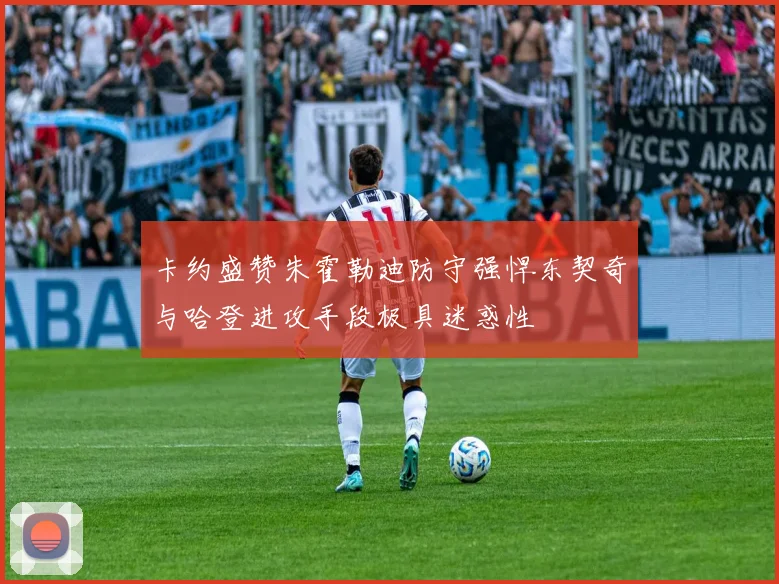 卡约盛赞朱霍勒迪防守强悍东契奇与哈登进攻手段极具迷惑性