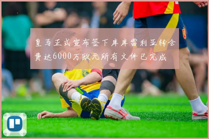 皇马正式宣布签下库库雷利亚转会费达6000万欧元所有文件已完成