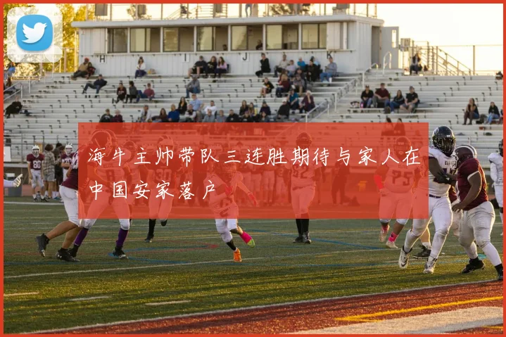 海牛主帅带队三连胜期待与家人在中国安家落户