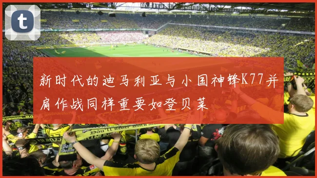 新时代的迪马利亚与小国神锋K77并肩作战同样重要如登贝莱