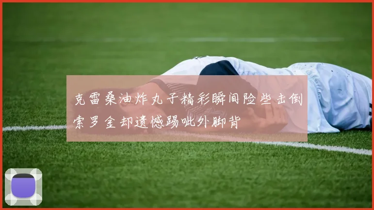 克雷桑油炸丸子精彩瞬间险些击倒索罗金却遗憾踢呲外脚背